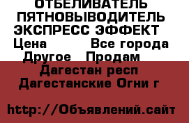 ОТБЕЛИВАТЕЛЬ-ПЯТНОВЫВОДИТЕЛЬ ЭКСПРЕСС-ЭФФЕКТ › Цена ­ 300 - Все города Другое » Продам   . Дагестан респ.,Дагестанские Огни г.